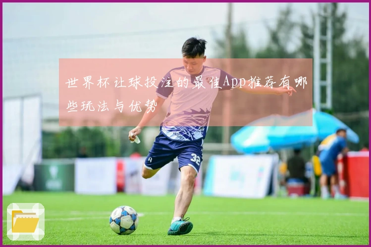 世界杯让球投注的最佳App推荐有哪些玩法与优势